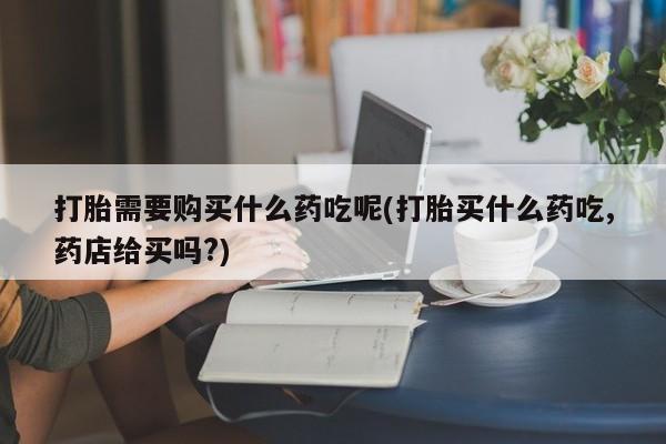 私人诊所打胎药多钱打胎需要购买什么药吃呢(打胎买什么药吃,药店给买吗?)